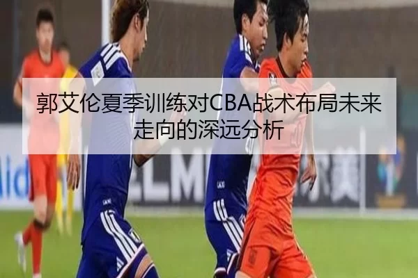 郭艾伦夏季训练对CBA战术布局未来走向的深远分析