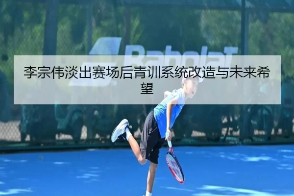 李宗伟淡出赛场后青训系统改造与未来希望