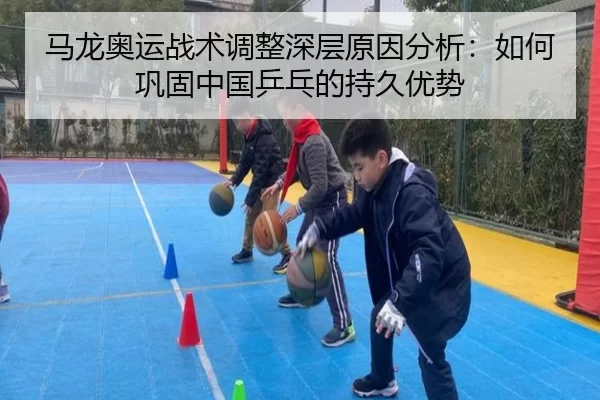 马龙奥运战术调整深层原因分析：如何巩固中国乒乓的持久优势