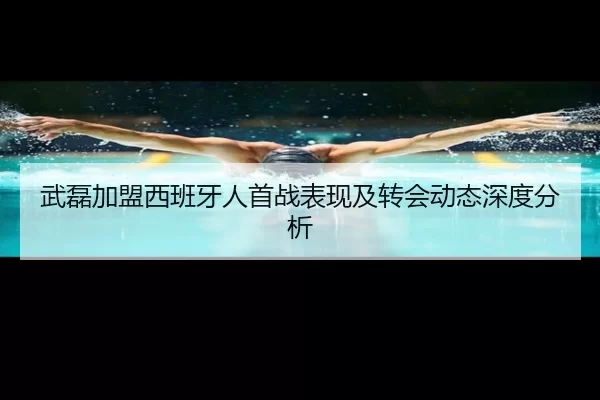 武磊加盟西班牙人首战表现及转会动态深度分析