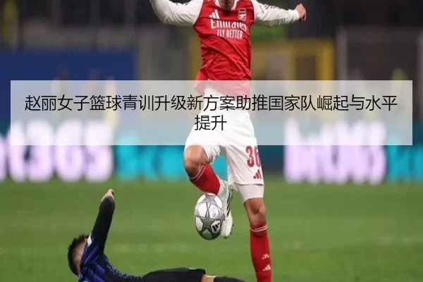 赵丽女子篮球青训升级新方案助推国家队崛起与水平提升